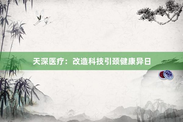 天深医疗：改造科技引颈健康异日