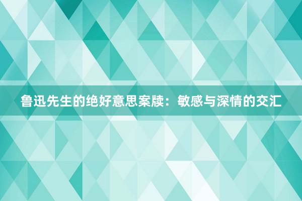 鲁迅先生的绝好意思案牍：敏感与深情的交汇